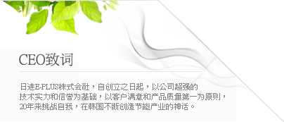 日进E-PLUS株式会社，自创立之日起，以公司超强的技术实力和信誉为基础，以客户满意和产品质量第一为原则，20年来挑战自我，在韩国不断创造节能产业的神话。