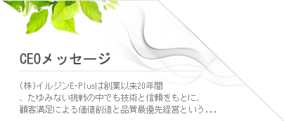 CEOメッセージ -(株)イルジンE-Plusは創業以来20年間、たゆみない挑戦の中でも技術と信頼をもとに、顧客満足による価値創造と品質最優先経営という...