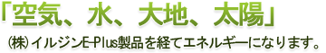 空気、水、大地、太陽」 (株)イルジンE-Plus製品を経てエネルギーになります。